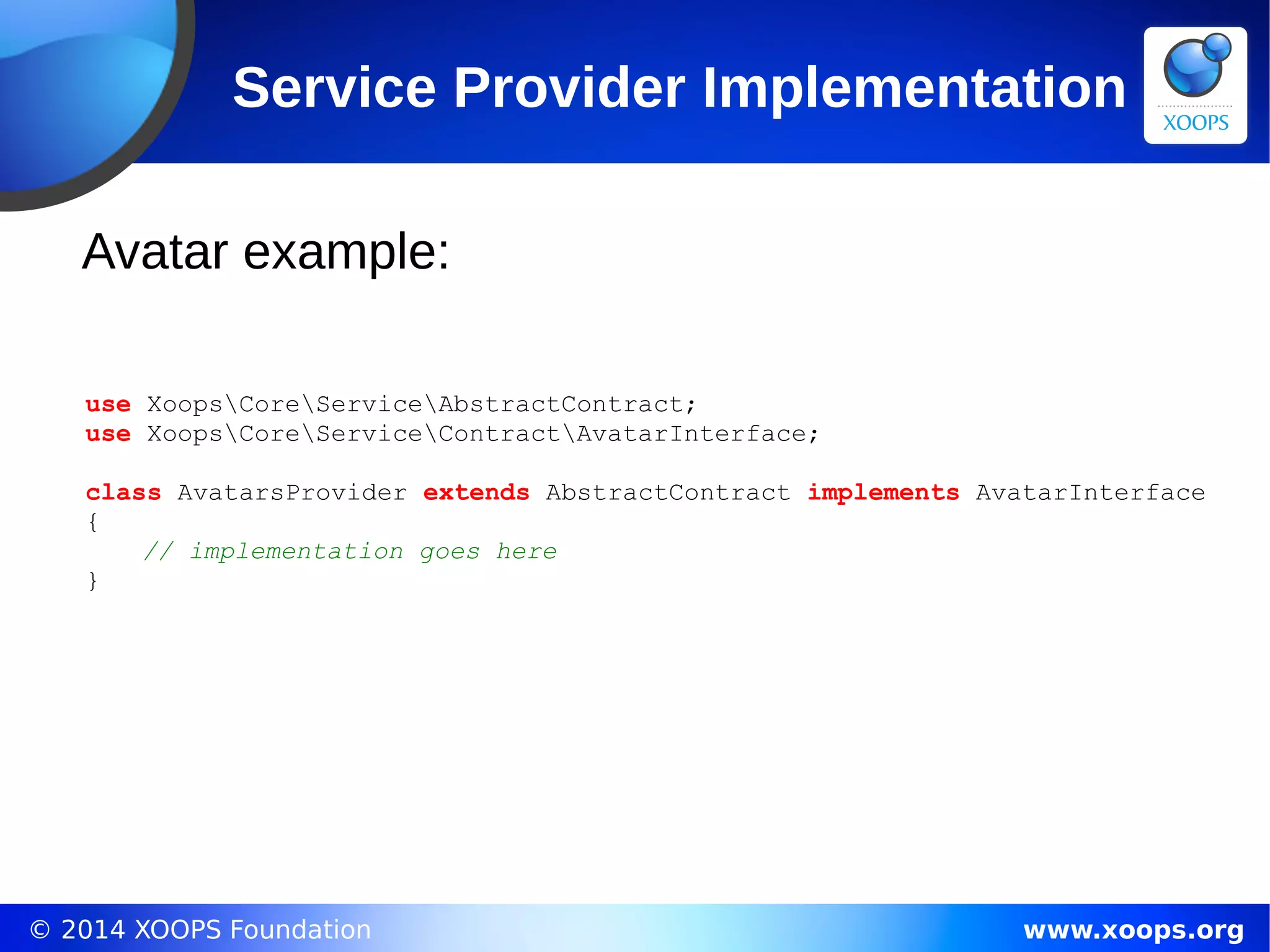 © 2014 XOOPS Foundation www.xoops.org
Service Provider Implementation
Avatar example:
use XoopsCoreServiceAbstractContract;
use XoopsCoreServiceContractAvatarInterface;
class AvatarsProvider extends AbstractContract implements AvatarInterface
{
// implementation goes here
}
 