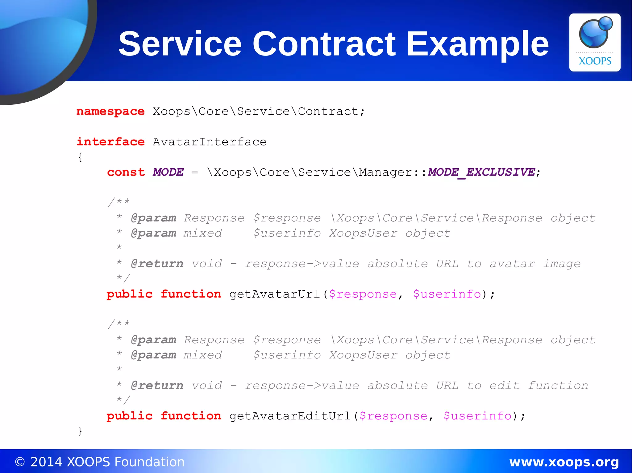 © 2014 XOOPS Foundation www.xoops.org
Service Contract Example
namespace XoopsCoreServiceContract;
interface AvatarInterface
{
const MODE = XoopsCoreServiceManager::MODE_EXCLUSIVE;
/**
* @param Response $response XoopsCoreServiceResponse object
* @param mixed $userinfo XoopsUser object
*
* @return void - response->value absolute URL to avatar image
*/
public function getAvatarUrl($response, $userinfo);
/**
* @param Response $response XoopsCoreServiceResponse object
* @param mixed $userinfo XoopsUser object
*
* @return void - response->value absolute URL to edit function
*/
public function getAvatarEditUrl($response, $userinfo);
}
 