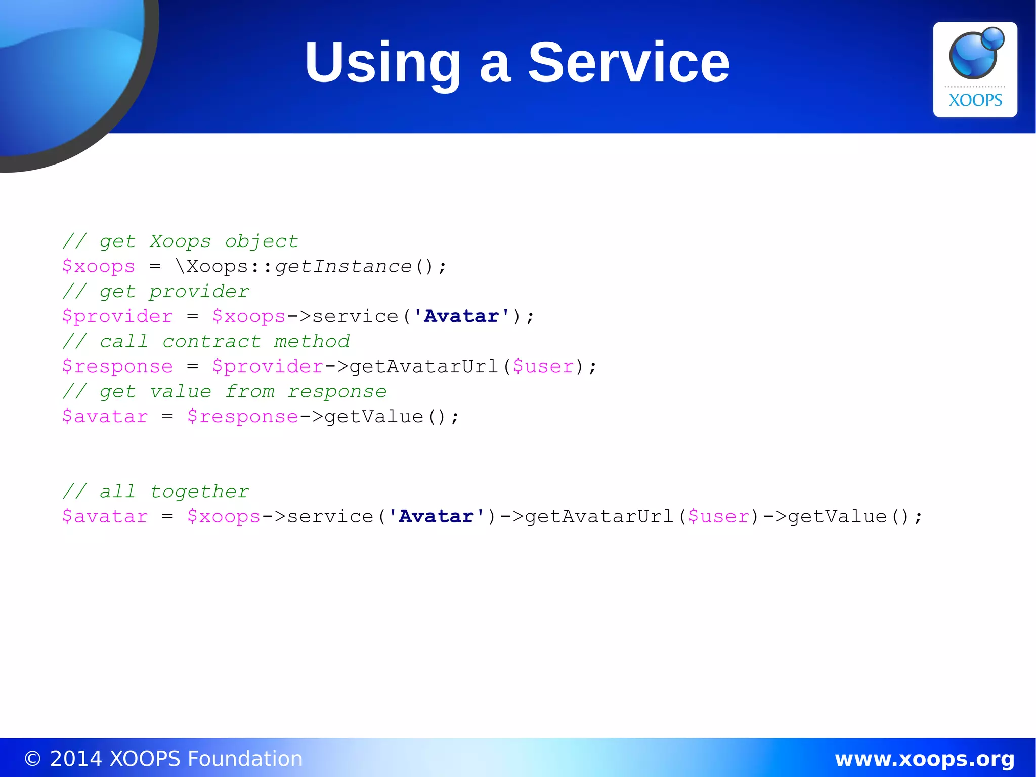 © 2014 XOOPS Foundation www.xoops.org
Using a Service
// get Xoops object
$xoops = Xoops::getInstance();
// get provider
$provider = $xoops->service('Avatar');
// call contract method
$response = $provider->getAvatarUrl($user);
// get value from response
$avatar = $response->getValue();
// all together
$avatar = $xoops->service('Avatar')->getAvatarUrl($user)->getValue();
 