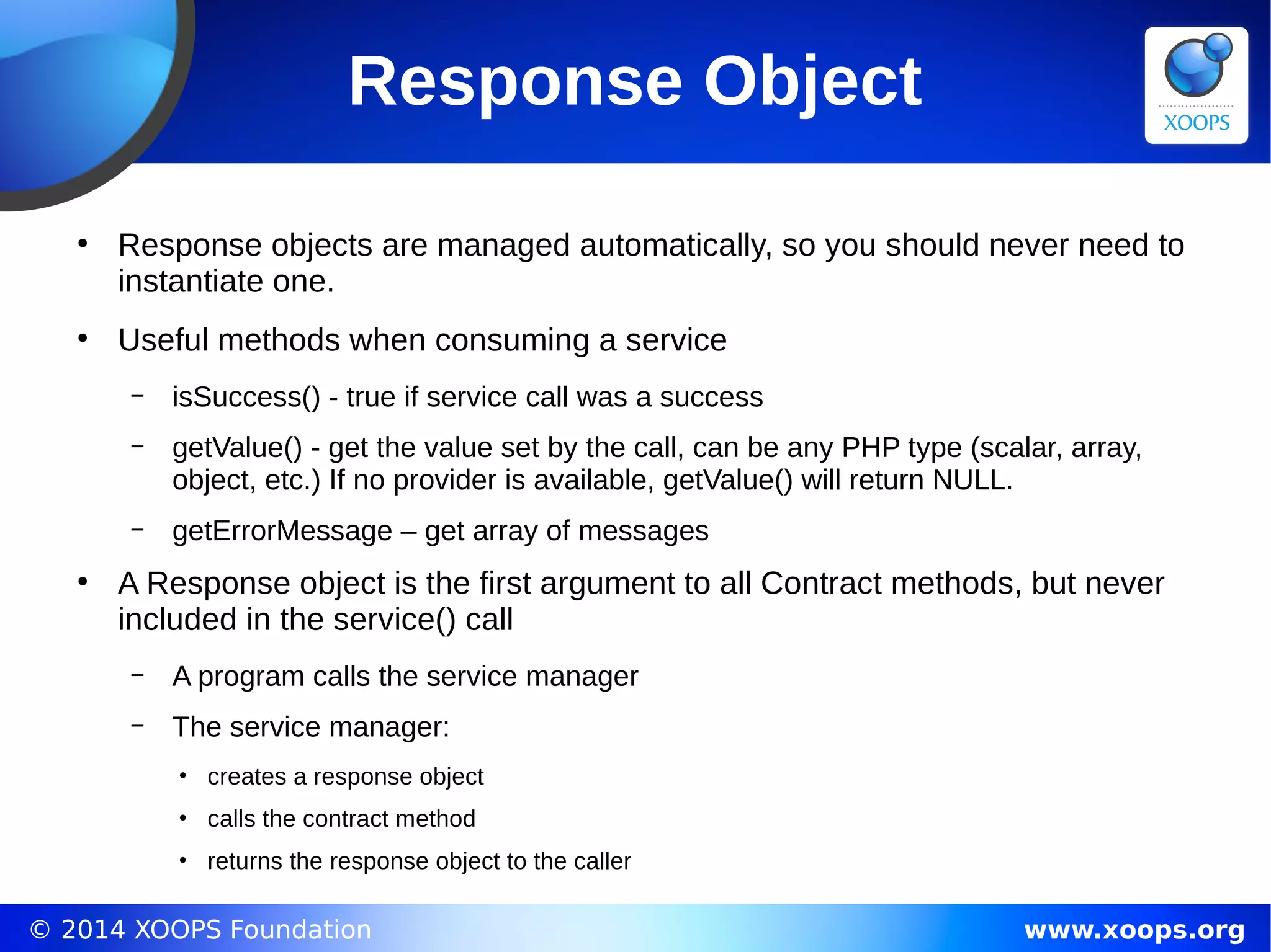 © 2014 XOOPS Foundation www.xoops.org
Response Object
●
Response objects are managed automatically, so you should never need to
instantiate one.
●
Useful methods when consuming a service
– isSuccess() - true if service call was a success
– getValue() - get the value set by the call, can be any PHP type (scalar, array,
object, etc.) If no provider is available, getValue() will return NULL.
– getErrorMessage – get array of messages
●
A Response object is the first argument to all Contract methods, but never
included in the service() call
– A program calls the service manager
– The service manager:
• creates a response object
• calls the contract method
• returns the response object to the caller
 