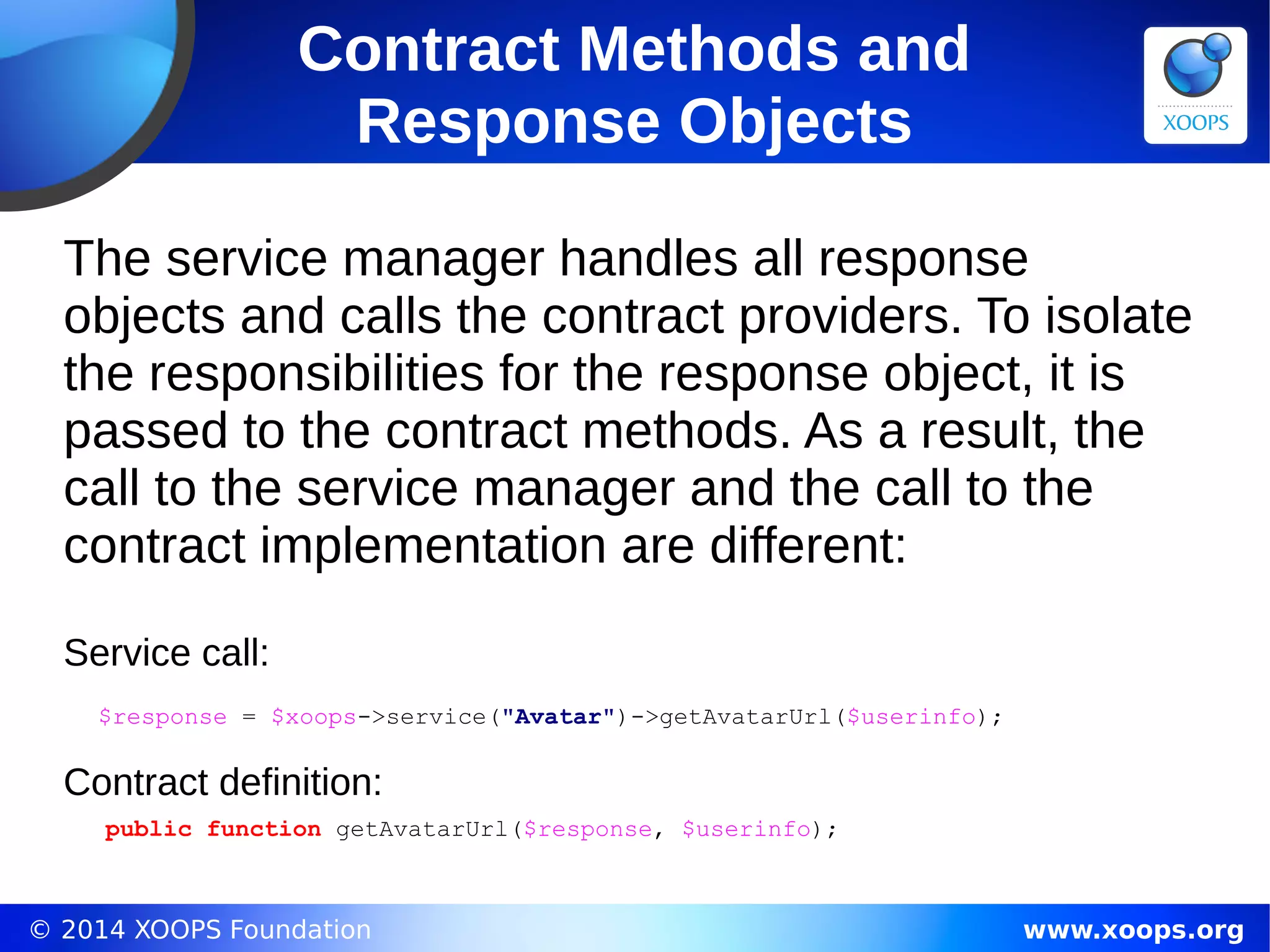 © 2014 XOOPS Foundation www.xoops.org
Contract Methods and
Response Objects
The service manager handles all response
objects and calls the contract providers. To isolate
the responsibilities for the response object, it is
passed to the contract methods. As a result, the
call to the service manager and the call to the
contract implementation are different:
Service call:
$response = $xoops->service("Avatar")->getAvatarUrl($userinfo);
Contract definition:
public function getAvatarUrl($response, $userinfo);
 