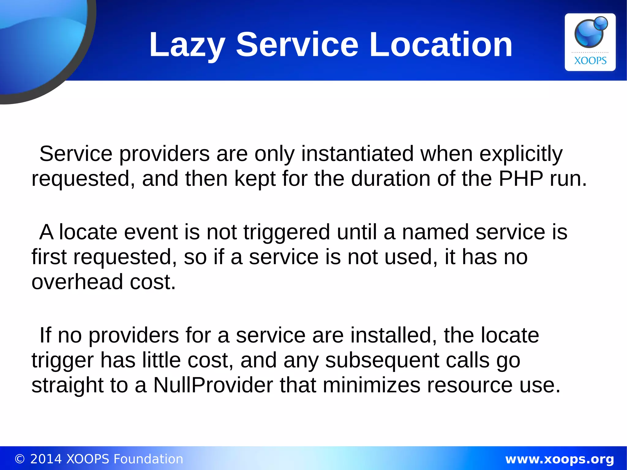 © 2014 XOOPS Foundation www.xoops.org
Lazy Service Location
Service providers are only instantiated when explicitly
requested, and then kept for the duration of the PHP run.
A locate event is not triggered until a named service is
first requested, so if a service is not used, it has no
overhead cost.
If no providers for a service are installed, the locate
trigger has little cost, and any subsequent calls go
straight to a NullProvider that minimizes resource use.
 