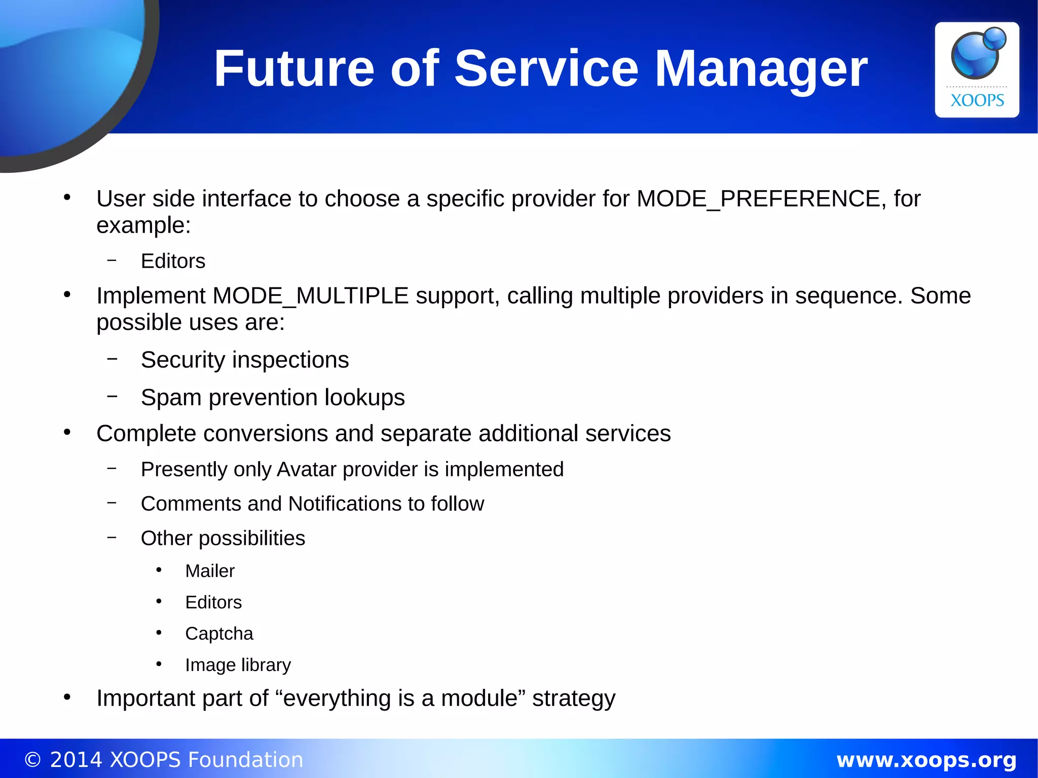 © 2014 XOOPS Foundation www.xoops.org
Future of Service Manager
●
User side interface to choose a specific provider for MODE_PREFERENCE, for
example:
– Editors
●
Implement MODE_MULTIPLE support, calling multiple providers in sequence. Some
possible uses are:
– Security inspections
– Spam prevention lookups
●
Complete conversions and separate additional services
– Presently only Avatar provider is implemented
– Comments and Notifications to follow
– Other possibilities
●
Mailer
●
Editors
●
Captcha
●
Image library
●
Important part of “everything is a module” strategy
 
