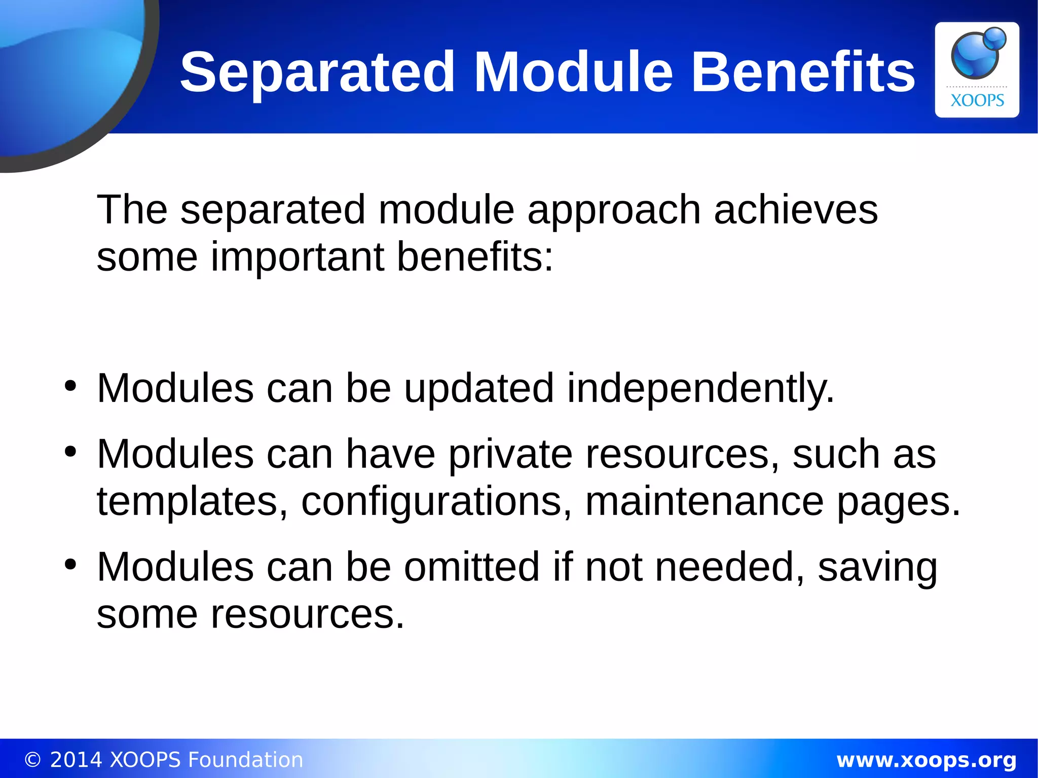 © 2014 XOOPS Foundation www.xoops.org
Separated Module Benefits
The separated module approach achieves
some important benefits:
●
Modules can be updated independently.
●
Modules can have private resources, such as
templates, configurations, maintenance pages.
●
Modules can be omitted if not needed, saving
some resources.
 