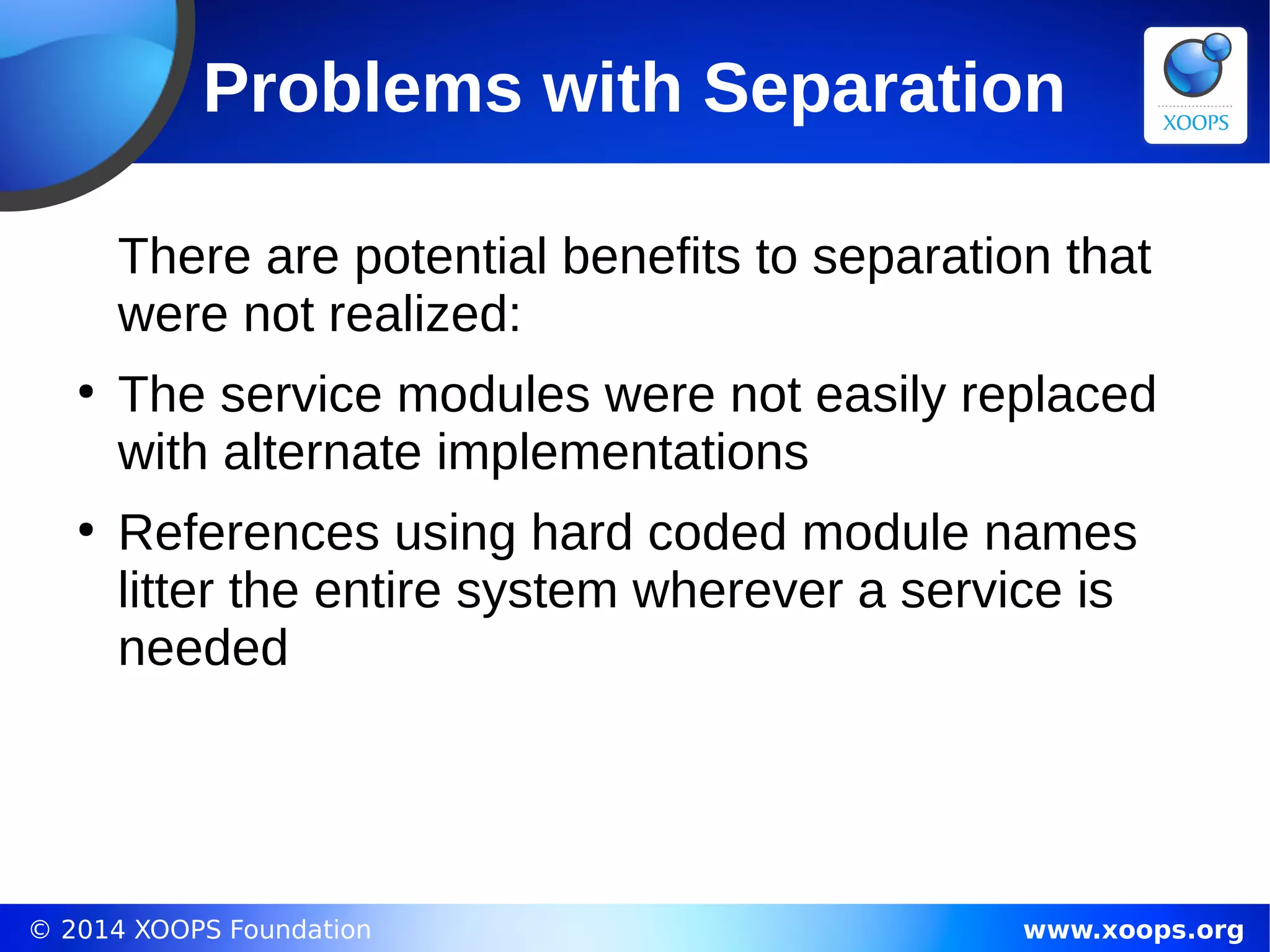 © 2014 XOOPS Foundation www.xoops.org
Problems with Separation
There are potential benefits to separation that
were not realized:
●
The service modules were not easily replaced
with alternate implementations
●
References using hard coded module names
litter the entire system wherever a service is
needed
 