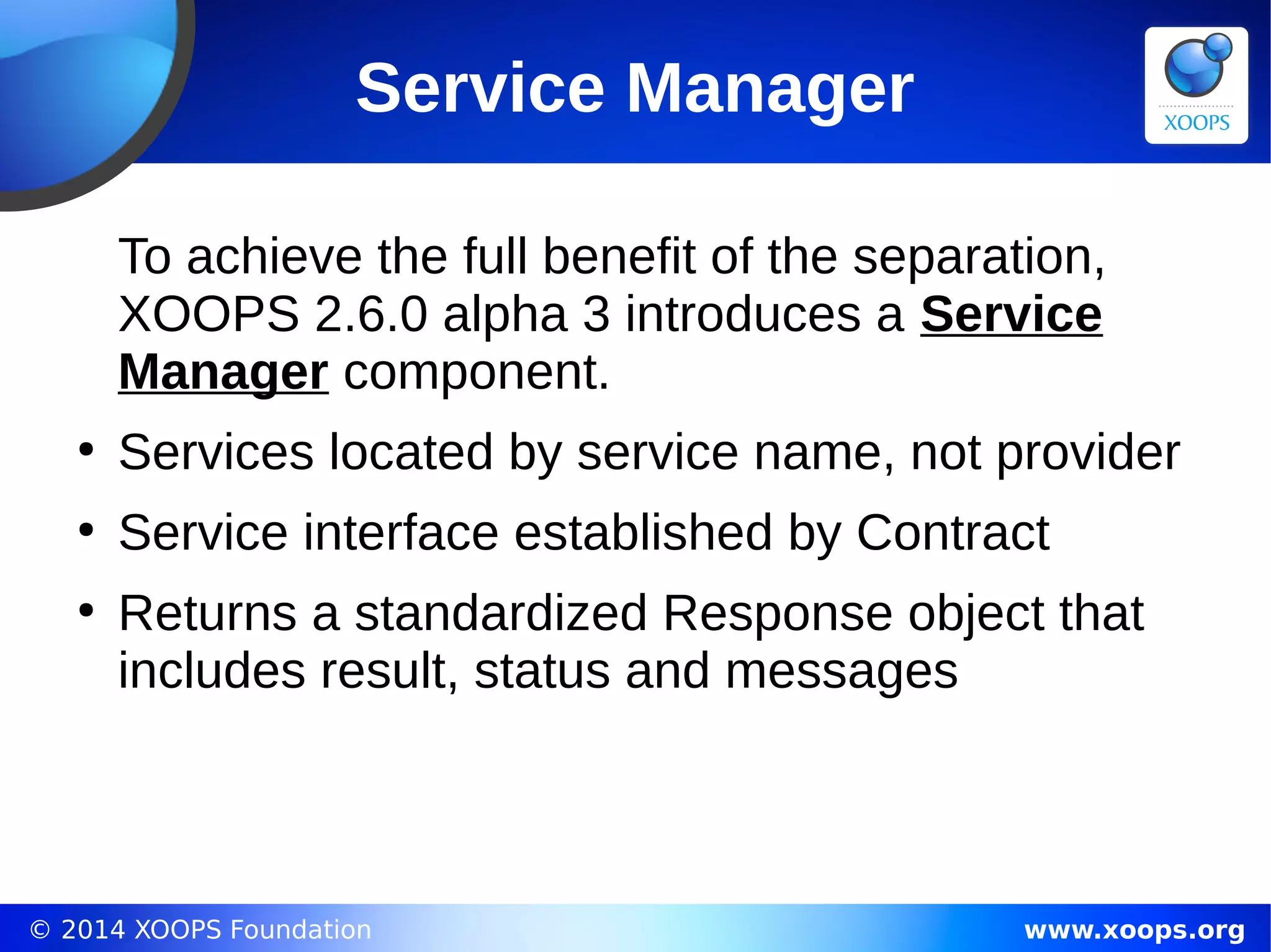 © 2014 XOOPS Foundation www.xoops.org
Service Manager
To achieve the full benefit of the separation,
XOOPS 2.6.0 alpha 3 introduces a Service
Manager component.
●
Services located by service name, not provider
●
Service interface established by Contract
●
Returns a standardized Response object that
includes result, status and messages
 