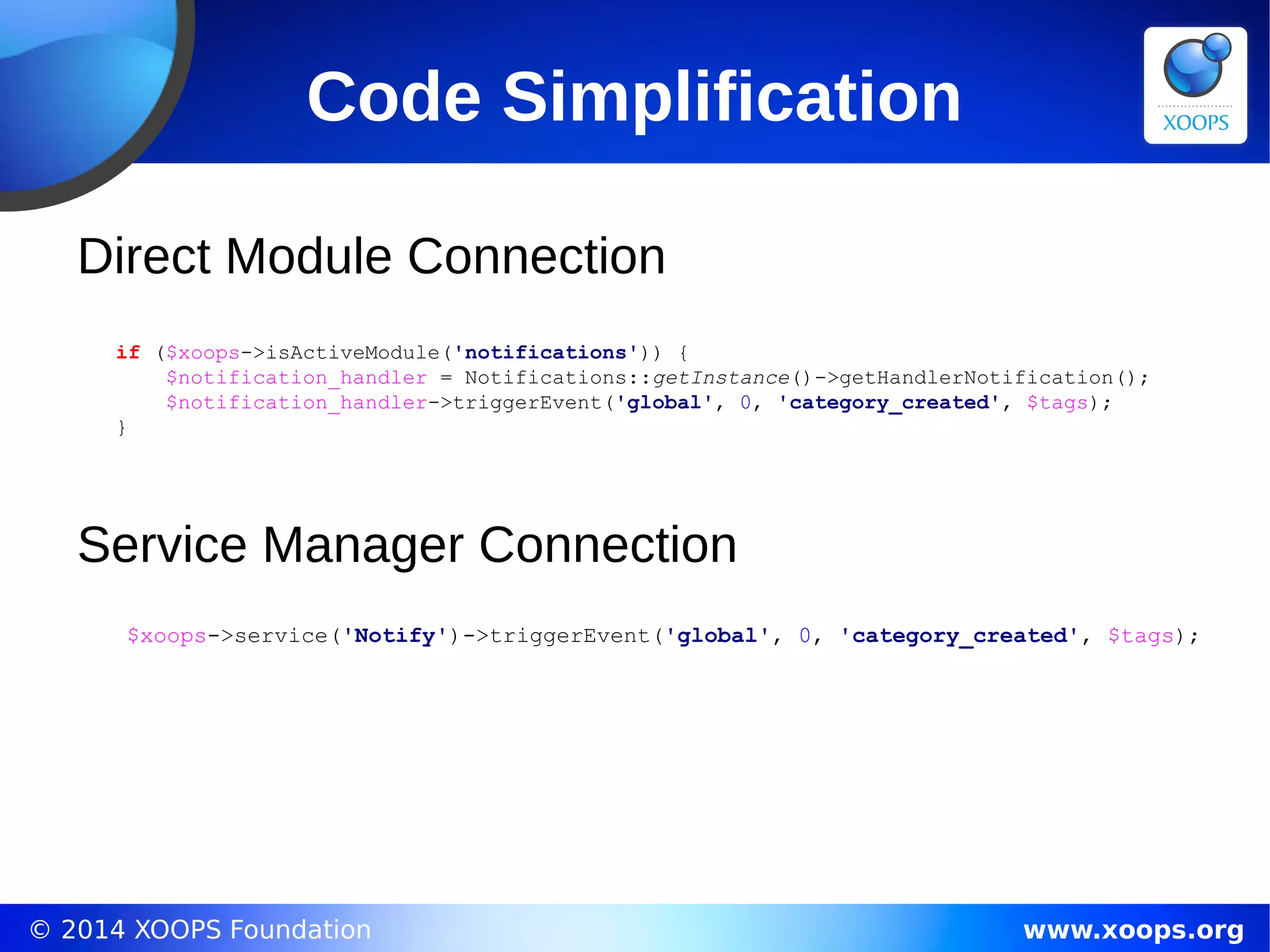 © 2014 XOOPS Foundation www.xoops.org
if ($xoops->isActiveModule('notifications')) {
$notification_handler = Notifications::getInstance()->getHandlerNotification();
$notification_handler->triggerEvent('global', 0, 'category_created', $tags);
}
Code Simplification
$xoops->service('Notify')->triggerEvent('global', 0, 'category_created', $tags);
Direct Module Connection
Service Manager Connection
 