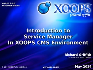 XOOPS 2.6.0XOOPS 2.6.0
Education SeriesEducation Series
XOOPS 2.6.0XOOPS 2.6.0
Education SeriesEducation Series
Introduction toIntroduction to
Service ManagerService Manager
In XOOPS CMS EnvironmentIn XOOPS CMS Environment
Richard Griffith
XOOPS Core Team Leader
May 2014© 2014 XOOPS Foundation www.xoops.org
 
