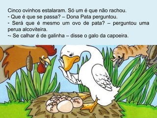Cinco ovinhos estalaram. Só um é que não rachou. Que é que se passa? – Dona Pata perguntou. Será que é mesmo um ovo de pata? – perguntou uma perua alcoviteira. - Se calhar é de galinha – disse o galo da capoeira. 