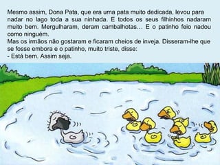 Mesmo assim, Dona Pata, que era uma pata muito dedicada, levou para  nadar no lago toda a sua ninhada. E todos os seus filhinhos nadaram muito bem. Mergulharam, deram cambalhotas… E o patinho feio nadou como ninguém.  Mas os irmãos não gostaram e ficaram cheios de inveja. Disseram-lhe que se fosse embora e o patinho, muito triste, disse: - Está bem. Assim seja. 