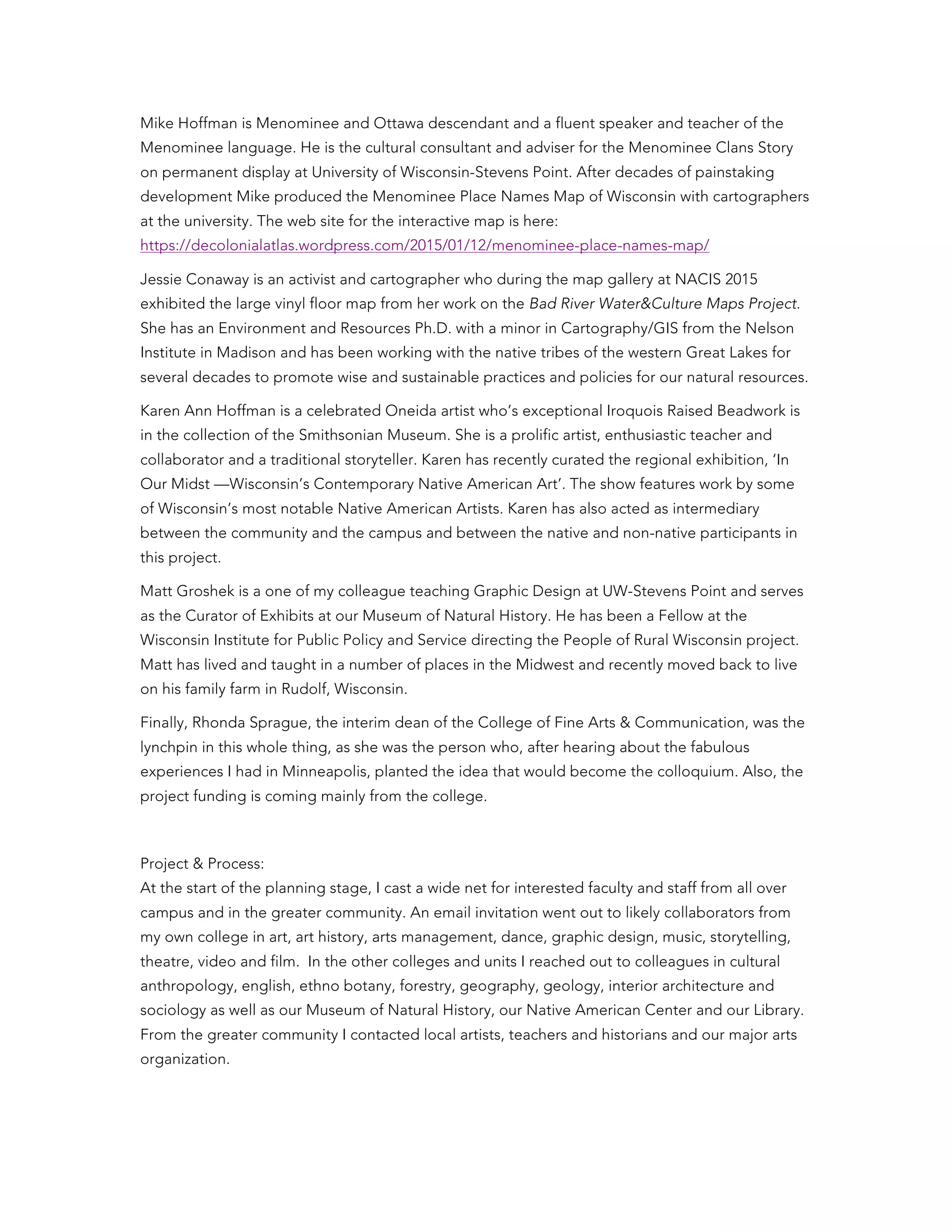 Mike Hoffman is Menominee and Ottawa descendant and a fluent speaker and teacher of the
Menominee language. He is the cultural consultant and adviser for the Menominee Clans Story
on permanent display at University of Wisconsin-Stevens Point. After decades of painstaking
development Mike produced the Menominee Place Names Map of Wisconsin with cartographers
at the university. The web site for the interactive map is here:
https://decolonialatlas.wordpress.com/2015/01/12/menominee-place-names-map/
Jessie Conaway is an activist and cartographer who during the map gallery at NACIS 2015
exhibited the large vinyl floor map from her work on the Bad River Water&Culture Maps Project.
She has an Environment and Resources Ph.D. with a minor in Cartography/GIS from the Nelson
Institute in Madison and has been working with the native tribes of the western Great Lakes for
several decades to promote wise and sustainable practices and policies for our natural resources.
Karen Ann Hoffman is a celebrated Oneida artist who’s exceptional Iroquois Raised Beadwork is
in the collection of the Smithsonian Museum. She is a prolific artist, enthusiastic teacher and
collaborator and a traditional storyteller. Karen has recently curated the regional exhibition, ‘In
Our Midst —Wisconsin’s Contemporary Native American Art’. The show features work by some
of Wisconsin’s most notable Native American Artists. Karen has also acted as intermediary
between the community and the campus and between the native and non-native participants in
this project.
Matt Groshek is a one of my colleague teaching Graphic Design at UW-Stevens Point and serves
as the Curator of Exhibits at our Museum of Natural History. He has been a Fellow at the
Wisconsin Institute for Public Policy and Service directing the People of Rural Wisconsin project.
Matt has lived and taught in a number of places in the Midwest and recently moved back to live
on his family farm in Rudolf, Wisconsin.
Finally, Rhonda Sprague, the interim dean of the College of Fine Arts & Communication, was the
lynchpin in this whole thing, as she was the person who, after hearing about the fabulous
experiences I had in Minneapolis, planted the idea that would become the colloquium. Also, the
project funding is coming mainly from the college.
Project & Process:
At the start of the planning stage, I cast a wide net for interested faculty and staff from all over
campus and in the greater community. An email invitation went out to likely collaborators from
my own college in art, art history, arts management, dance, graphic design, music, storytelling,
theatre, video and film. In the other colleges and units I reached out to colleagues in cultural
anthropology, english, ethno botany, forestry, geography, geology, interior architecture and
sociology as well as our Museum of Natural History, our Native American Center and our Library.
From the greater community I contacted local artists, teachers and historians and our major arts
organization.
 