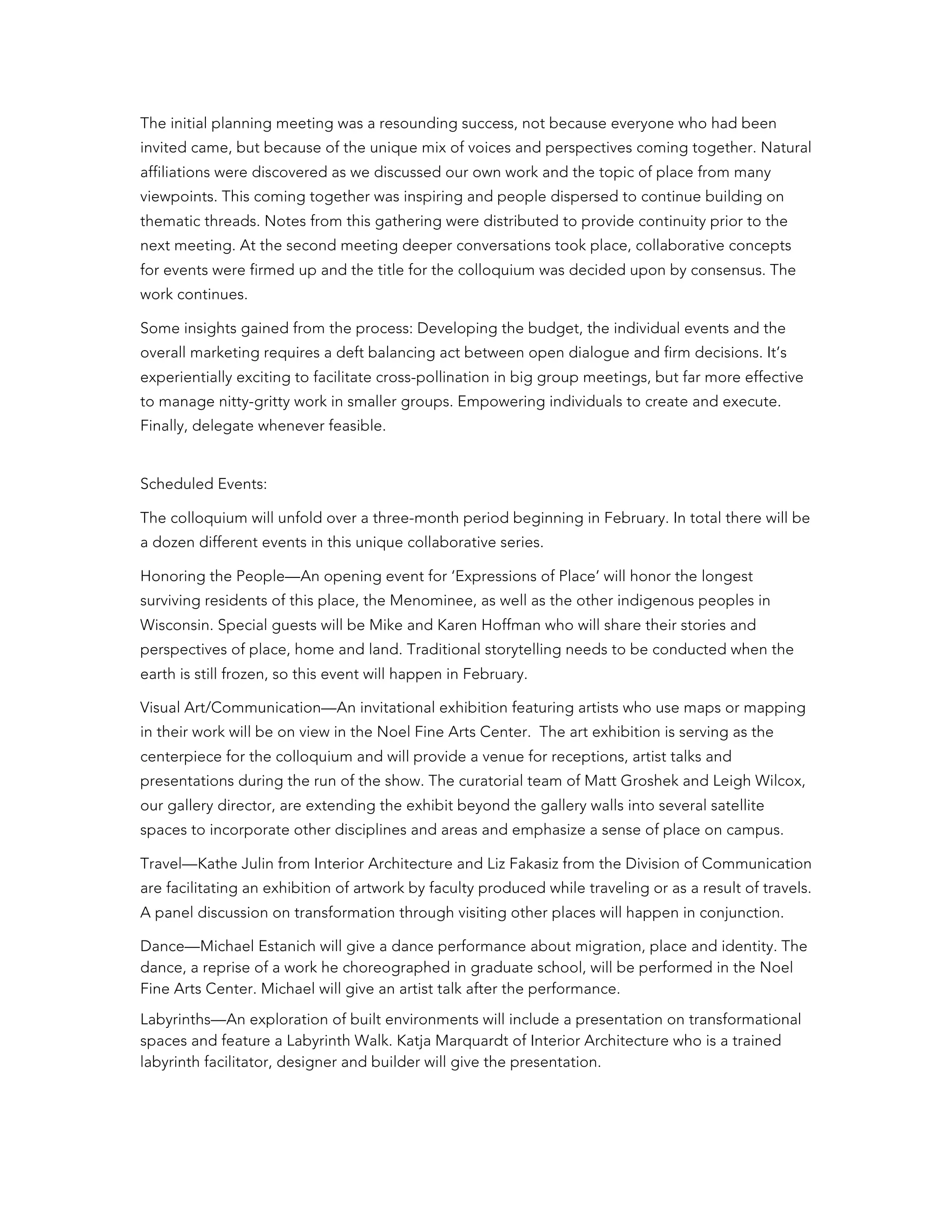 The initial planning meeting was a resounding success, not because everyone who had been
invited came, but because of the unique mix of voices and perspectives coming together. Natural
affiliations were discovered as we discussed our own work and the topic of place from many
viewpoints. This coming together was inspiring and people dispersed to continue building on
thematic threads. Notes from this gathering were distributed to provide continuity prior to the
next meeting. At the second meeting deeper conversations took place, collaborative concepts
for events were firmed up and the title for the colloquium was decided upon by consensus. The
work continues.
Some insights gained from the process: Developing the budget, the individual events and the
overall marketing requires a deft balancing act between open dialogue and firm decisions. It’s
experientially exciting to facilitate cross-pollination in big group meetings, but far more effective
to manage nitty-gritty work in smaller groups. Empowering individuals to create and execute.
Finally, delegate whenever feasible.
Scheduled Events:
The colloquium will unfold over a three-month period beginning in February. In total there will be
a dozen different events in this unique collaborative series.
Honoring the People—An opening event for ‘Expressions of Place’ will honor the longest
surviving residents of this place, the Menominee, as well as the other indigenous peoples in
Wisconsin. Special guests will be Mike and Karen Hoffman who will share their stories and
perspectives of place, home and land. Traditional storytelling needs to be conducted when the
earth is still frozen, so this event will happen in February.
Visual Art/Communication—An invitational exhibition featuring artists who use maps or mapping
in their work will be on view in the Noel Fine Arts Center. The art exhibition is serving as the
centerpiece for the colloquium and will provide a venue for receptions, artist talks and
presentations during the run of the show. The curatorial team of Matt Groshek and Leigh Wilcox,
our gallery director, are extending the exhibit beyond the gallery walls into several satellite
spaces to incorporate other disciplines and areas and emphasize a sense of place on campus.
Travel—Kathe Julin from Interior Architecture and Liz Fakasiz from the Division of Communication
are facilitating an exhibition of artwork by faculty produced while traveling or as a result of travels.
A panel discussion on transformation through visiting other places will happen in conjunction.
Dance—Michael Estanich will give a dance performance about migration, place and identity. The
dance, a reprise of a work he choreographed in graduate school, will be performed in the Noel
Fine Arts Center. Michael will give an artist talk after the performance.
Labyrinths—An exploration of built environments will include a presentation on transformational
spaces and feature a Labyrinth Walk. Katja Marquardt of Interior Architecture who is a trained
labyrinth facilitator, designer and builder will give the presentation.
 