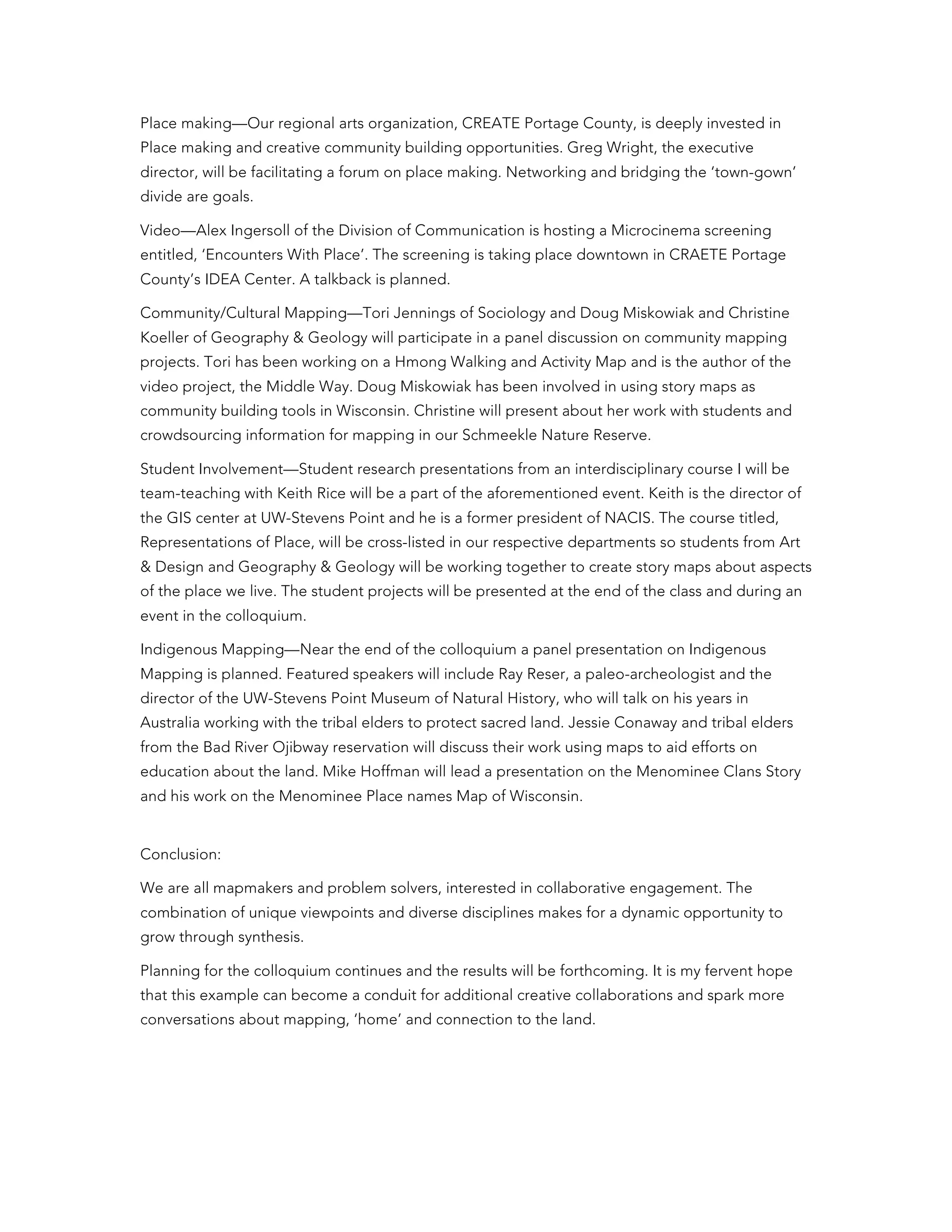 Place making—Our regional arts organization, CREATE Portage County, is deeply invested in
Place making and creative community building opportunities. Greg Wright, the executive
director, will be facilitating a forum on place making. Networking and bridging the ‘town-gown’
divide are goals.
Video—Alex Ingersoll of the Division of Communication is hosting a Microcinema screening
entitled, ‘Encounters With Place’. The screening is taking place downtown in CRAETE Portage
County’s IDEA Center. A talkback is planned.
Community/Cultural Mapping—Tori Jennings of Sociology and Doug Miskowiak and Christine
Koeller of Geography & Geology will participate in a panel discussion on community mapping
projects. Tori has been working on a Hmong Walking and Activity Map and is the author of the
video project, the Middle Way. Doug Miskowiak has been involved in using story maps as
community building tools in Wisconsin. Christine will present about her work with students and
crowdsourcing information for mapping in our Schmeekle Nature Reserve.
Student Involvement—Student research presentations from an interdisciplinary course I will be
team-teaching with Keith Rice will be a part of the aforementioned event. Keith is the director of
the GIS center at UW-Stevens Point and he is a former president of NACIS. The course titled,
Representations of Place, will be cross-listed in our respective departments so students from Art
& Design and Geography & Geology will be working together to create story maps about aspects
of the place we live. The student projects will be presented at the end of the class and during an
event in the colloquium.
Indigenous Mapping—Near the end of the colloquium a panel presentation on Indigenous
Mapping is planned. Featured speakers will include Ray Reser, a paleo-archeologist and the
director of the UW-Stevens Point Museum of Natural History, who will talk on his years in
Australia working with the tribal elders to protect sacred land. Jessie Conaway and tribal elders
from the Bad River Ojibway reservation will discuss their work using maps to aid efforts on
education about the land. Mike Hoffman will lead a presentation on the Menominee Clans Story
and his work on the Menominee Place names Map of Wisconsin.
Conclusion:
We are all mapmakers and problem solvers, interested in collaborative engagement. The
combination of unique viewpoints and diverse disciplines makes for a dynamic opportunity to
grow through synthesis.
Planning for the colloquium continues and the results will be forthcoming. It is my fervent hope
that this example can become a conduit for additional creative collaborations and spark more
conversations about mapping, ‘home’ and connection to the land.
	
  
 