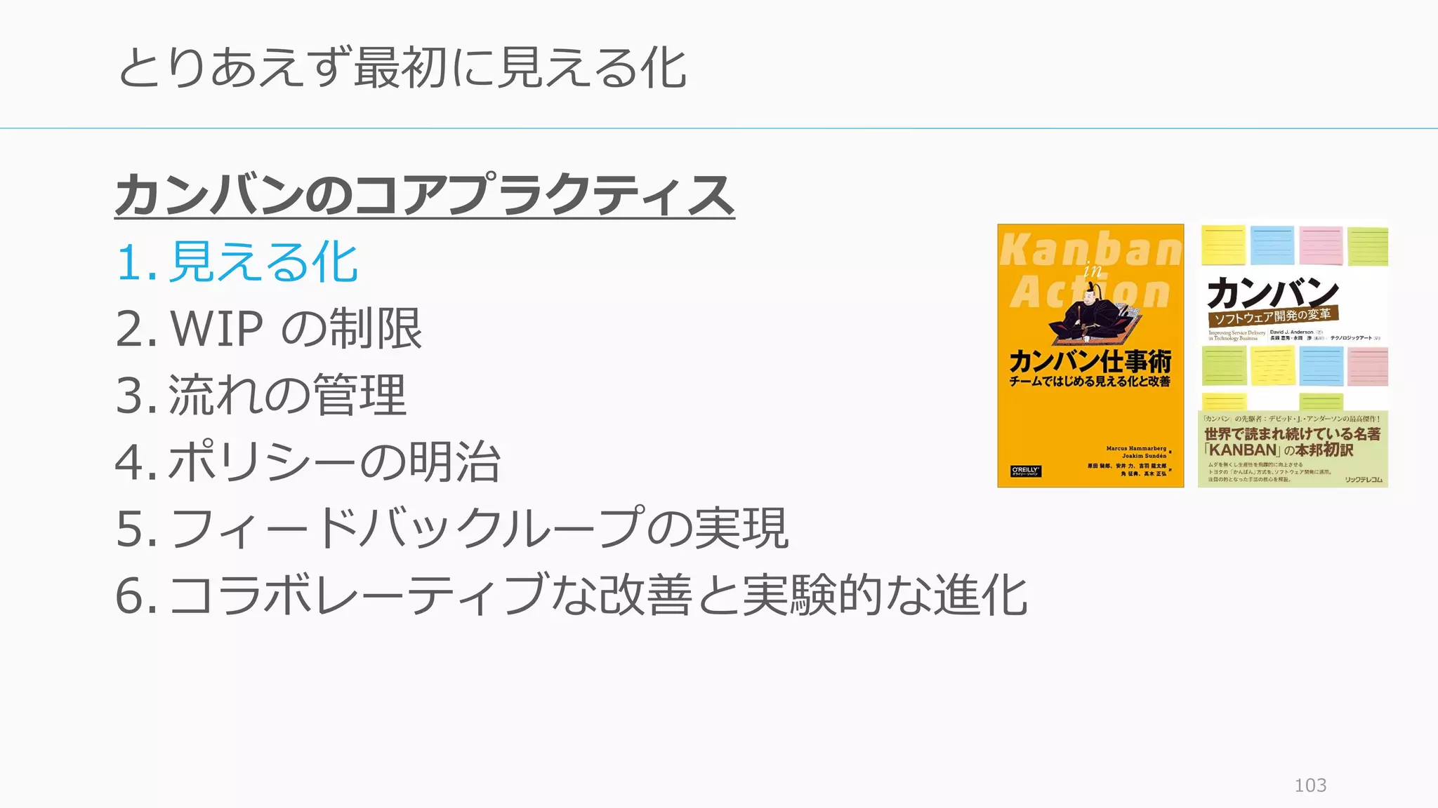 カンバンのコアプラクティス
1. 見える化
2. WIP の制限
3. 流れの管理
4. ポリシーの明治
5. フィードバックループの実現
6. コラボレーティブな改善と実験的な進化
103
とりあえず最初に見える化
 