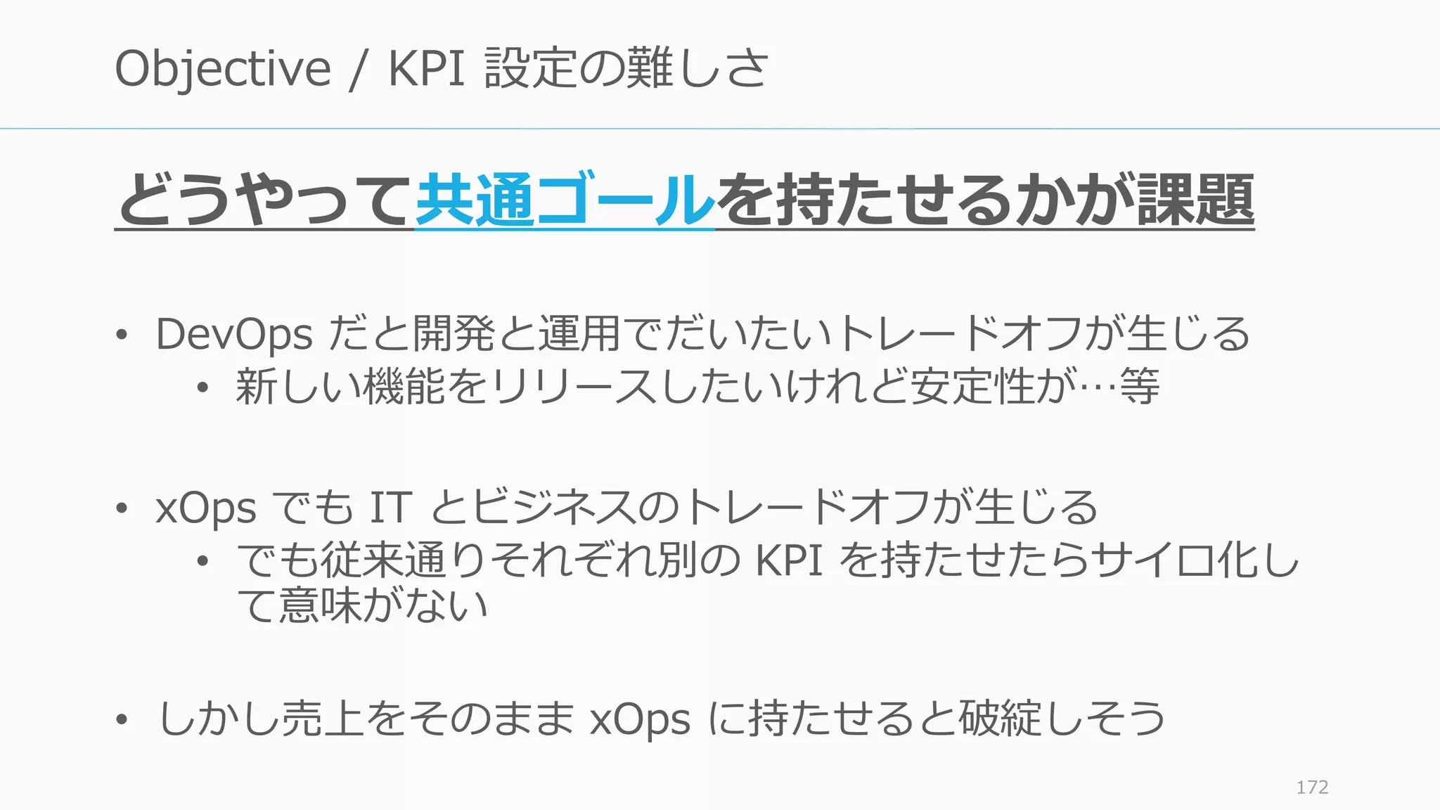 どうやって共通ゴールを持たせるかが課題
• DevOps だと開発と運用でだいたいトレードオフが生じる
• 新しい機能をリリースしたいけれど安定性が…等
• xOps でも IT とビジネスのトレードオフが生じる
• でも従来通りそれぞれ別の KPI を持たせたらサイロ化し
て意味がない
• しかし売上をそのまま xOps に持たせると破綻しそう
172
Objective / KPI 設定の難しさ
 