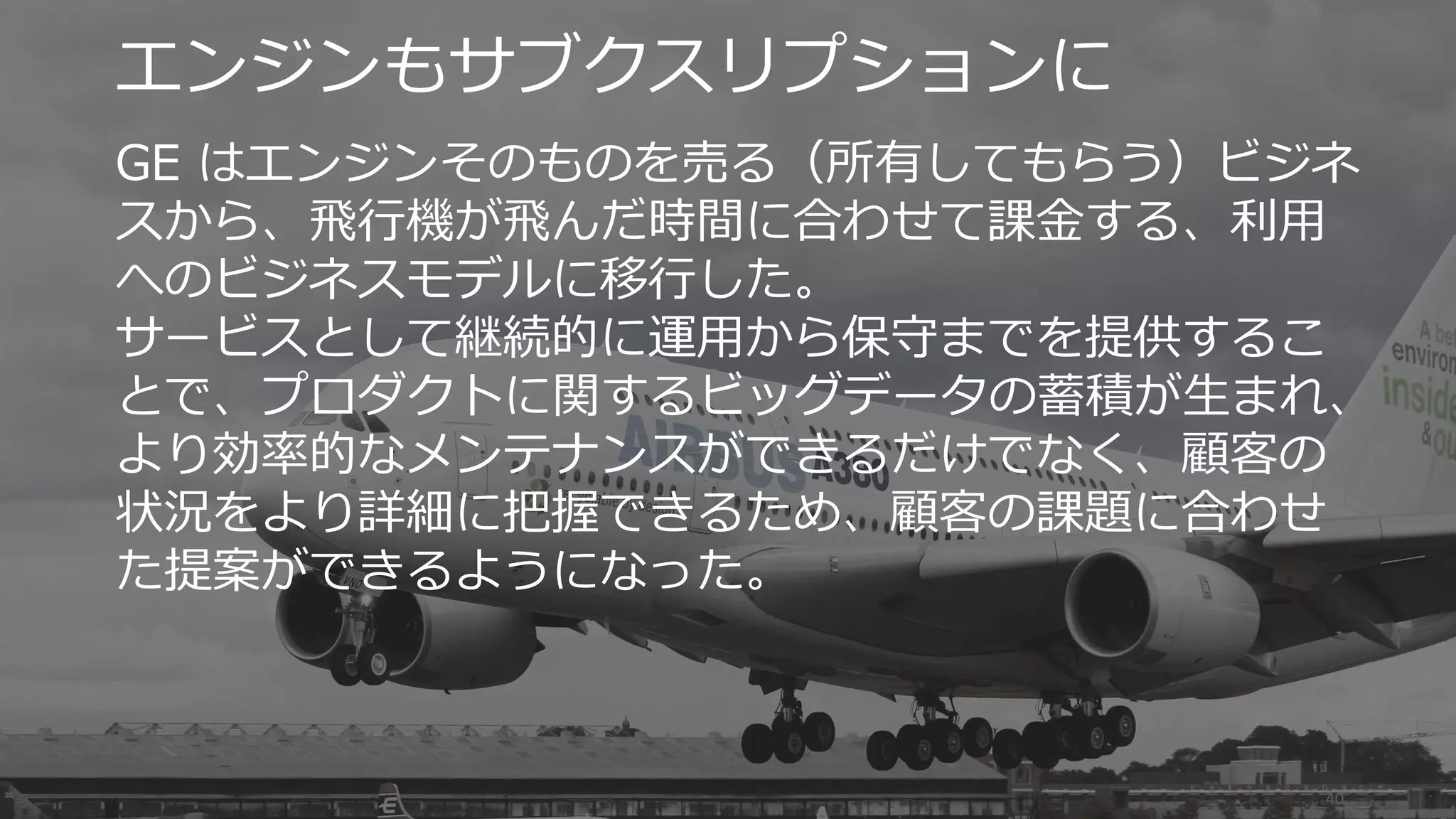 40
エンジンもサブクスリプションに
GE はエンジンそのものを売る（所有してもらう）ビジネ
スから、飛行機が飛んだ時間に合わせて課金する、利用
へのビジネスモデルに移行した。
サービスとして継続的に運用から保守までを提供するこ
とで、プロダクトに関するビッグデータの蓄積が生まれ、
より効率的なメンテナンスができるだけでなく、顧客の
状況をより詳細に把握できるため、顧客の課題に合わせ
た提案ができるようになった。
 