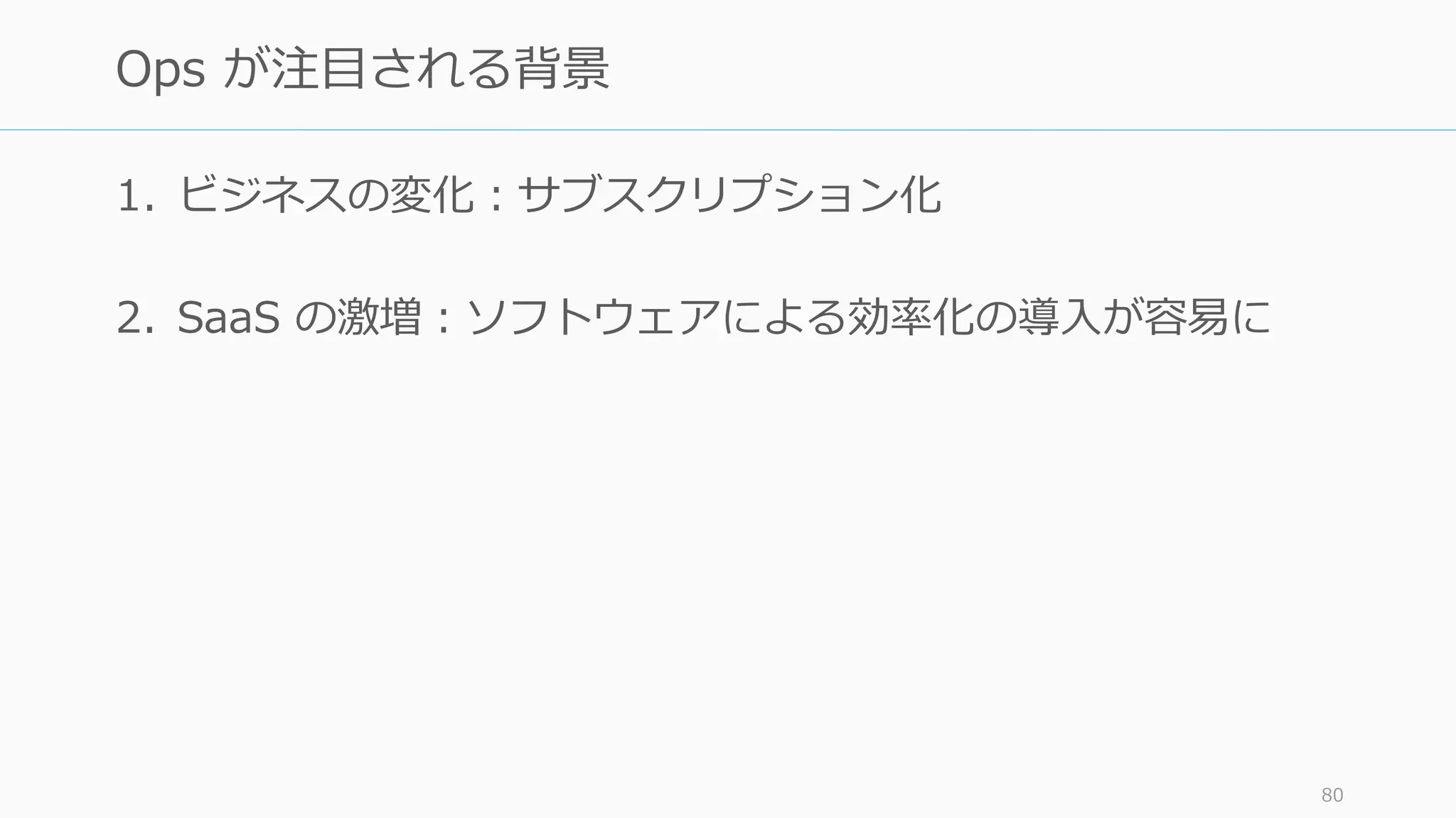 1. ビジネスの変化：サブスクリプション化
2. SaaS の激増：ソフトウェアによる効率化の導入が容易に
80
Ops が注目される背景
 