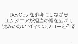 100
DevOps を参考にしながら
エンジニアが担当の幅を広げて
淀みのない xOps のフローを作る
 