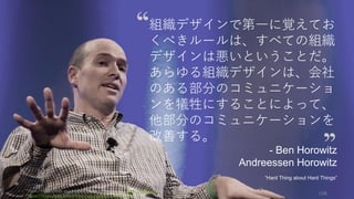 Photo/image credit should read: (cc) Kenneth Yeung -www.snapfoc.us
https://www.flickr.com/photos/kyeung808/7412662724/
128
組織デザインで第一に覚えてお
くべきルールは、すべての組織
デザインは悪いということだ。
あらゆる組織デザインは、会社
のある部分のコミュニケーショ
ンを犠牲にすることによって、
他部分のコミュニケーションを
改善する。
- Ben Horowitz
Andreessen Horowitz
“Hard Thing about Hard Things”
 