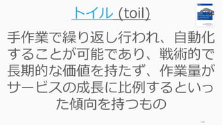 146
トイル (toil)
手作業で繰り返し行われ、自動化
することが可能であり、戦術的で
長期的な価値を持たず、作業量が
サービスの成長に比例するといっ
た傾向を持つもの
 
