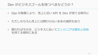 • Ops の発展により、売上に近い KPI を Dev が持てる時代に
• ただしもちろん売上には関わらないままの選択もあり
• 関わればその分、ビジネスにおいてエンジニアは責任と自由
を持てる傾向にある
179
Dev がビジネスゴールを持つべきかどうか？
 