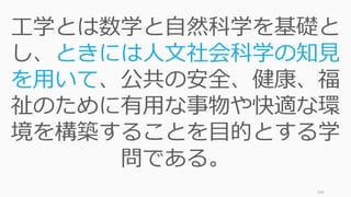 206
工学とは数学と自然科学を基礎と
し、ときには人文社会科学の知見
を用いて、公共の安全、健康、福
祉のために有用な事物や快適な環
境を構築することを目的とする学
問である。
 