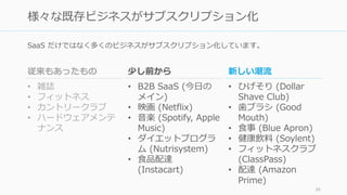 SaaS だけではなく多くのビジネスがサブスクリプション化しています。
38
様々な既存ビジネスがサブスクリプション化
従来もあったもの
• 雑誌
• フィットネス
• カントリークラブ
• ハードウェアメンテ
ナンス
少し前から
• B2B SaaS (今日の
メイン)
• 映画 (Netflix)
• 音楽 (Spotify, Apple
Music)
• ダイエットプログラ
ム (Nutrisystem)
• 食品配達
(Instacart)
新しい潮流
• ひげそり (Dollar
Shave Club)
• 歯ブラシ (Good
Mouth)
• 食事 (Blue Apron)
• 健康飲料 (Soylent)
• フィットネスクラブ
(ClassPass)
• 配達 (Amazon
Prime)
 