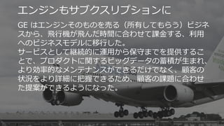 40
エンジンもサブクスリプションに
GE はエンジンそのものを売る（所有してもらう）ビジネ
スから、飛行機が飛んだ時間に合わせて課金する、利用
へのビジネスモデルに移行した。
サービスとして継続的に運用から保守までを提供するこ
とで、プロダクトに関するビッグデータの蓄積が生まれ、
より効率的なメンテナンスができるだけでなく、顧客の
状況をより詳細に把握できるため、顧客の課題に合わせ
た提案ができるようになった。
 