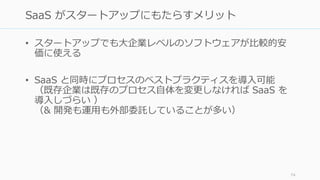 • スタートアップでも大企業レベルのソフトウェアが比較的安
価に使える
• SaaS と同時にプロセスのベストプラクティスを導入可能
（既存企業は既存のプロセス自体を変更しなければ SaaS を
導入しづらい ）
（& 開発も運用も外部委託していることが多い）
74
SaaS がスタートアップにもたらすメリット
 