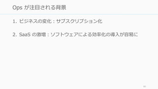 1. ビジネスの変化：サブスクリプション化
2. SaaS の激増：ソフトウェアによる効率化の導入が容易に
80
Ops が注目される背景
 