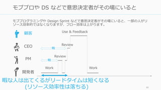 モブプログラミングや Design Sprint などで意思決定者がその場にいると、一部の人がリ
ソース効率的ではなくなりますが、フロー効率は上がります。
88
モブプロや DS などで意思決定者がその場にいると
顧客
CEO
開発者
Review
Work
Use & Feedback
Work
PM
暇な人は出てくるがリードタイムは短くなる
(リソース効率性は落ちる)
Review
暇
暇
 
