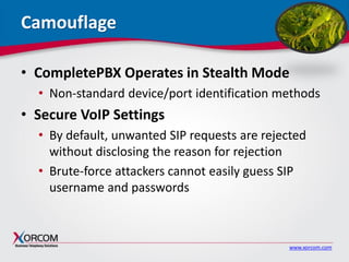 www.xorcom.com
Camouflage
• CompletePBX Operates in Stealth Mode
• Non-standard device/port identification methods
• Secure VoIP Settings
• By default, unwanted SIP requests are rejected
without disclosing the reason for rejection
• Brute-force attackers cannot easily guess SIP
username and passwords
 