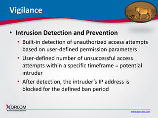 www.xorcom.com
Vigilance
• Intrusion Detection and Prevention
• Built-in detection of unauthorized access attempts
based on user-defined permission parameters
• User-defined number of unsuccessful access
attempts within a specific timeframe = potential
intruder
• After detection, the intruder’s IP address is
blocked for the defined ban period
 