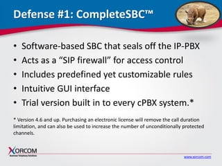 www.xorcom.com
Defense #1: CompleteSBC™
• Software-based SBC that seals off the IP-PBX
• Acts as a “SIP firewall” for access control
• Includes predefined yet customizable rules
• Intuitive GUI interface
• Trial version built in to every cPBX system.*
* Version 4.6 and up. Purchasing an electronic license will remove the call duration
limitation, and can also be used to increase the number of unconditionally protected
channels.
 