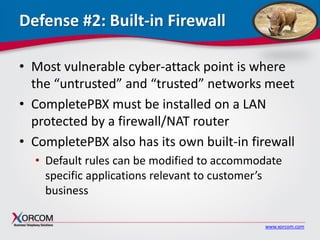 www.xorcom.com
Defense #2: Built-in Firewall
• Most vulnerable cyber-attack point is where
the “untrusted” and “trusted” networks meet
• CompletePBX must be installed on a LAN
protected by a firewall/NAT router
• CompletePBX also has its own built-in firewall
• Default rules can be modified to accommodate
specific applications relevant to customer’s
business
 
