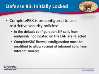 www.xorcom.com
Defense #3: Initially Locked
• CompletePBX is preconfigured to use
restrictive security policies:
• In the default configuration SIP calls from
endpoints not located on the LAN are rejected
• CompleteSBC firewall configuration must be
modified to allow receipt of inbound calls from
Internet sources
 
