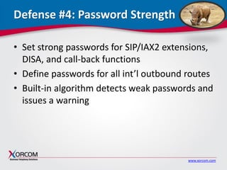 www.xorcom.com
Defense #4: Password Strength
• Set strong passwords for SIP/IAX2 extensions,
DISA, and call-back functions
• Define passwords for all int’l outbound routes
• Built-in algorithm detects weak passwords and
issues a warning
 