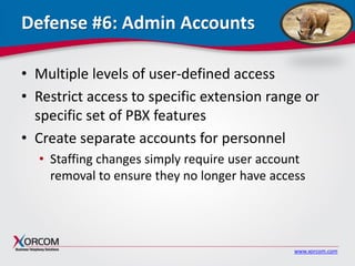 www.xorcom.com
Defense #6: Admin Accounts
• Multiple levels of user-defined access
• Restrict access to specific extension range or
specific set of PBX features
• Create separate accounts for personnel
• Staffing changes simply require user account
removal to ensure they no longer have access
 