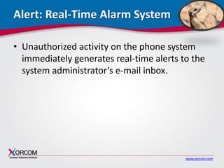 www.xorcom.com
Alert: Real-Time Alarm System
• Unauthorized activity on the phone system
immediately generates real-time alerts to the
system administrator’s e-mail inbox.
 