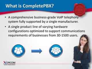www.xorcom.com
What is CompletePBX?
• A comprehensive business-grade VoIP telephony
system fully supported by a single manufacturer.
• A single product line of varying hardware
configurations optimized to support communications
requirements of businesses from 30-1500 users.
 