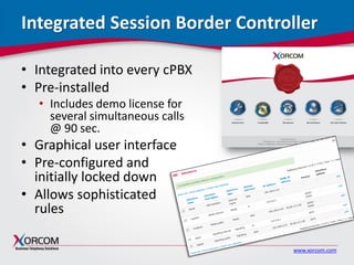 www.xorcom.com
Integrated Session Border Controller
• Integrated into every cPBX
• Pre-installed
• Includes demo license for
several simultaneous calls
@ 90 sec.
• Graphical user interface
• Pre-configured and
initially locked down
• Allows sophisticated
rules
 
