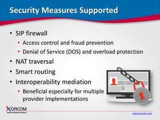 www.xorcom.com
Security Measures Supported
• SIP firewall
• Access control and fraud prevention
• Denial of Service (DOS) and overload protection
• NAT traversal
• Smart routing
• Interoperability mediation
• Beneficial especially for multiple
provider implementations
 