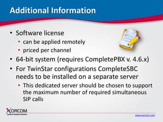 www.xorcom.com
Additional Information
• Software license
• can be applied remotely
• priced per channel
• 64-bit system (requires CompletePBX v. 4.6.x)
• For TwinStar configurations CompleteSBC
needs to be installed on a separate server
• This dedicated server should be chosen to support
the maximum number of required simultaneous
SIP calls
 