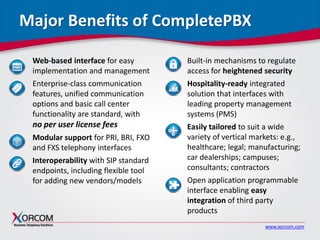www.xorcom.com
Major Benefits of CompletePBX
Web-based interface for easy
implementation and management
Enterprise-class communication
features, unified communication
options and basic call center
functionality are standard, with
no per user license fees
Modular support for PRI, BRI, FXO
and FXS telephony interfaces
Interoperability with SIP standard
endpoints, including flexible tool
for adding new vendors/models
.
Built-in mechanisms to regulate
access for heightened security
Hospitality-ready integrated
solution that interfaces with
leading property management
systems (PMS)
Easily tailored to suit a wide
variety of vertical markets: e.g.,
healthcare; legal; manufacturing;
car dealerships; campuses;
consultants; contractors
Open application programmable
interface enabling easy
integration of third party
products
 