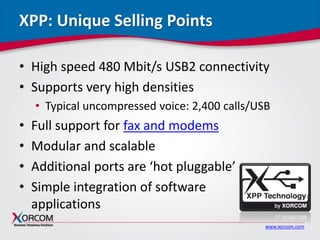 www.xorcom.com
XPP: Unique Selling Points
• High speed 480 Mbit/s USB2 connectivity
• Supports very high densities
• Typical uncompressed voice: 2,400 calls/USB
• Full support for fax and modems
• Modular and scalable
• Additional ports are ‘hot pluggable’
• Simple integration of software
applications
 