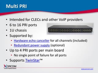 www.xorcom.com
Multi PRI
• Intended for CLECs and other VoIP providers
• 6 to 16 PRI ports
• 1U chassis
• Supported by:
• Hardware echo canceller for all channels (included)
• Redundant power supply (optional)
• Up to 4 PRI ports per main board
• No single point of failure for all ports
• Supports TwinStar™
 
