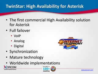 www.xorcom.com
TwinStar: High Availability for Asterisk
• The first commercial High Availability solution
for Asterisk
• Full failover
• VoIP
• Analog
• Digital
• Synchronization
• Mature technology
• Worldwide implementations
 