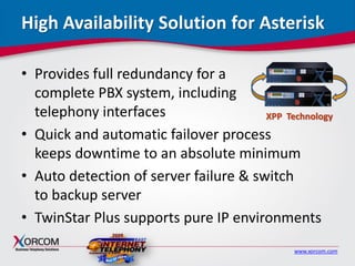 www.xorcom.com
High Availability Solution for Asterisk
• Provides full redundancy for a
complete PBX system, including
telephony interfaces
• Quick and automatic failover process
keeps downtime to an absolute minimum
• Auto detection of server failure & switch
to backup server
• TwinStar Plus supports pure IP environments
XPP Technology
 