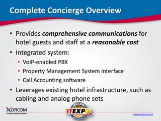 www.xorcom.com
Complete Concierge Overview
• Provides comprehensive communications for
hotel guests and staff at a reasonable cost
• Integrated system:
• VoIP-enabled PBX
• Property Management System interface
• Call Accounting software
• Leverages existing hotel infrastructure, such as
cabling and analog phone sets
 