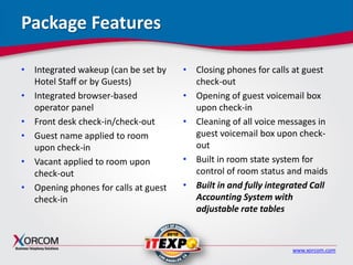 www.xorcom.com
Package Features
• Integrated wakeup (can be set by
Hotel Staff or by Guests)
• Integrated browser-based
operator panel
• Front desk check-in/check-out
• Guest name applied to room
upon check-in
• Vacant applied to room upon
check-out
• Opening phones for calls at guest
check-in
• Closing phones for calls at guest
check-out
• Opening of guest voicemail box
upon check-in
• Cleaning of all voice messages in
guest voicemail box upon check-
out
• Built in room state system for
control of room status and maids
• Built in and fully integrated Call
Accounting System with
adjustable rate tables
 